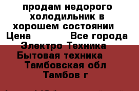 продам недорого холодильник в хорошем состоянии › Цена ­ 8 000 - Все города Электро-Техника » Бытовая техника   . Тамбовская обл.,Тамбов г.